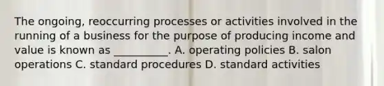 The ongoing, reoccurring processes or activities involved in the running of a business for the purpose of producing income and value is known as __________. A. operating policies B. salon operations C. standard procedures D. standard activities