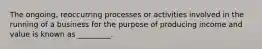 The ongoing, reoccurring processes or activities involved in the running of a business for the purpose of producing income and value is known as _________.