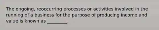 The ongoing, reoccurring processes or activities involved in the running of a business for the purpose of producing income and value is known as _________.