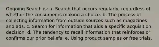 Ongoing Search is: a. Search that occurs regularly, regardless of whether the consumer is making a choice. b. The process of collecting information from outside sources such as magazines and ads. c. Search for information that aids a specific acquisition decision. d. The tendency to recall information that reinforces or confirms our prior beliefs. e. Using product samples or free trials.