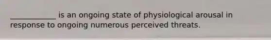 ____________ is an ongoing state of physiological arousal in response to ongoing numerous perceived threats.