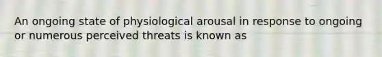 An ongoing state of physiological arousal in response to ongoing or numerous perceived threats is known as