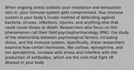 When ongoing stress outlasts your resistance and exhaustion sets in, your immune system gets compromised. Your immune system is your body's innate method of defending against bacteria, viruses, infections, injuries, and anything else that could cause illness or death. Researchers who focus on this phenomenon call their field psychopharmacology (PNI): the study of the relationship between psychological factors, including stress, and the immune system. Specifically, these researchers examine how certain hormones, like cortisol, epinephrine, and nor epinephrine, increase with stress and interfere with the production of antibodies, which are the cells that fight off disease in your body