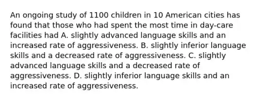 An ongoing study of 1100 children in 10 American cities has found that those who had spent the most time in day-care facilities had A. slightly advanced language skills and an increased rate of aggressiveness. B. slightly inferior language skills and a decreased rate of aggressiveness. C. slightly advanced language skills and a decreased rate of aggressiveness. D. slightly inferior language skills and an increased rate of aggressiveness.