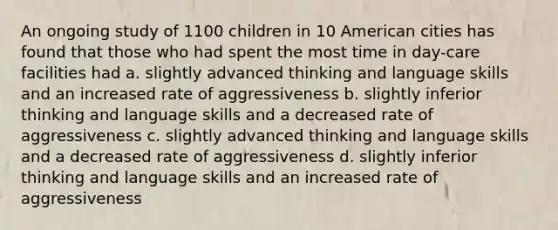 An ongoing study of 1100 children in 10 American cities has found that those who had spent the most time in day-care facilities had a. slightly advanced thinking and language skills and an increased rate of aggressiveness b. slightly inferior thinking and language skills and a decreased rate of aggressiveness c. slightly advanced thinking and language skills and a decreased rate of aggressiveness d. slightly inferior thinking and language skills and an increased rate of aggressiveness