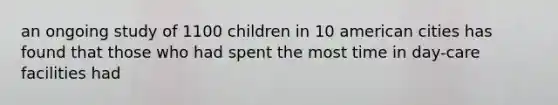 an ongoing study of 1100 children in 10 american cities has found that those who had spent the most time in day-care facilities had