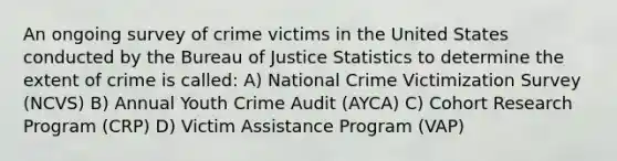 An ongoing survey of crime victims in the United States conducted by the Bureau of Justice Statistics to determine the extent of crime is called: A) National Crime Victimization Survey (NCVS) B) Annual Youth Crime Audit (AYCA) C) Cohort Research Program (CRP) D) Victim Assistance Program (VAP)