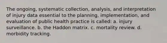 The ongoing, systematic collection, analysis, and interpretation of injury data essential to the planning, implementation, and evaluation of public health practice is called: a. injury surveillance. b. the Haddon matrix. c. mortality review. d. morbidity tracking.