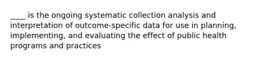 ____ is the ongoing systematic collection analysis and interpretation of outcome-specific data for use in planning, implementing, and evaluating the effect of public health programs and practices