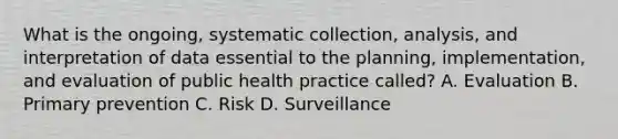 What is the ongoing, systematic collection, analysis, and interpretation of data essential to the planning, implementation, and evaluation of public health practice called? A. Evaluation B. Primary prevention C. Risk D. Surveillance