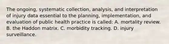 The ongoing, systematic collection, analysis, and interpretation of injury data essential to the planning, implementation, and evaluation of public health practice is called: A. mortality review. B. the Haddon matrix. C. morbidity tracking. D. injury surveillance.