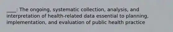 ____: The ongoing, systematic collection, analysis, and interpretation of health-related data essential to planning, implementation, and evaluation of public health practice