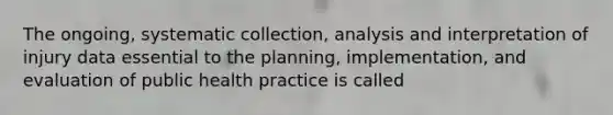 The ongoing, systematic collection, analysis and interpretation of injury data essential to the planning, implementation, and evaluation of public health practice is called