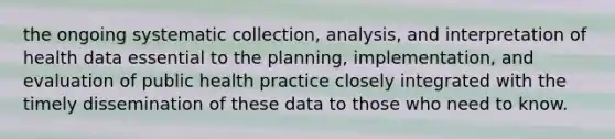 the ongoing systematic collection, analysis, and interpretation of health data essential to the planning, implementation, and evaluation of public health practice closely integrated with the timely dissemination of these data to those who need to know.