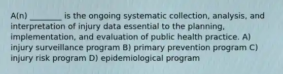 A(n) ________ is the ongoing systematic collection, analysis, and interpretation of injury data essential to the planning, implementation, and evaluation of public health practice. A) injury surveillance program B) primary prevention program C) injury risk program D) epidemiological program