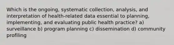 Which is the ongoing, systematic collection, analysis, and interpretation of health-related data essential to planning, implementing, and evaluating public health practice? a) surveillance b) program planning c) dissemination d) community profiling