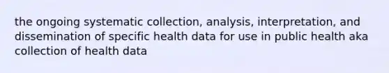 the ongoing systematic collection, analysis, interpretation, and dissemination of specific health data for use in public health aka collection of health data