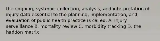 the ongoing, systemic collection, analysis, and interpretation of injury data essential to the planning, implementation, and evaluation of public health practice is called. A. injury serveillance B. mortality review C. morbidity tracking D. the haddon matrix