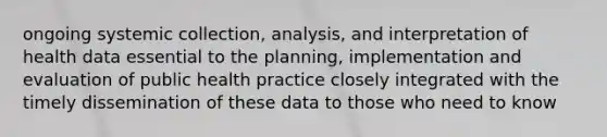 ongoing systemic collection, analysis, and interpretation of health data essential to the planning, implementation and evaluation of public health practice closely integrated with the timely dissemination of these data to those who need to know