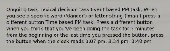 Ongoing task: lexical decision task Event based PM task: When you see a specific word ('dancer') or letter string ('man') press a different button Time based PM task: Press a different button when you think that you've been doing the task for 3 minutes from the beginning or the last time you pressed the button, press the button when the clock reads 3:07 pm, 3:24 pm, 3:48 pm