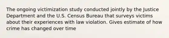 The ongoing victimization study conducted jointly by the Justice Department and the U.S. Census Bureau that surveys victims about their experiences with law violation. Gives estimate of how crime has changed over time