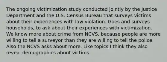 The ongoing victimization study conducted jointly by the Justice Department and the U.S. Census Bureau that surveys victims about their experiences with law violation. Goes and surveys households, to ask about their experiences with victimization. We know more about crime from NCVS, because people are more willing to tell a surveyor than they are willing to tell the police. Also the NCVS asks about more. Like topics I think they also reveal demographics about victims