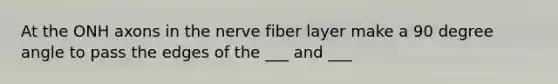 At the ONH axons in the nerve fiber layer make a 90 degree angle to pass the edges of the ___ and ___