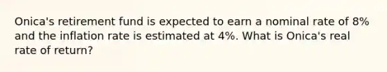 Onica's retirement fund is expected to earn a nominal rate of 8% and the inflation rate is estimated at 4%. What is Onica's real rate of return?