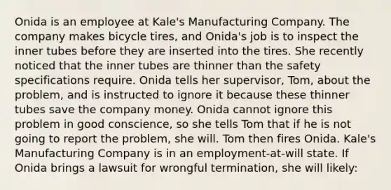 Onida is an employee at Kale's Manufacturing Company. The company makes bicycle tires, and Onida's job is to inspect the inner tubes before they are inserted into the tires. She recently noticed that the inner tubes are thinner than the safety specifications require. Onida tells her supervisor, Tom, about the problem, and is instructed to ignore it because these thinner tubes save the company money. Onida cannot ignore this problem in good conscience, so she tells Tom that if he is not going to report the problem, she will. Tom then fires Onida. Kale's Manufacturing Company is in an employment-at-will state. If Onida brings a lawsuit for wrongful termination, she will likely: