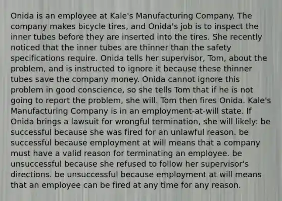 Onida is an employee at Kale's Manufacturing Company. The company makes bicycle tires, and Onida's job is to inspect the inner tubes before they are inserted into the tires. She recently noticed that the inner tubes are thinner than the safety specifications require. Onida tells her supervisor, Tom, about the problem, and is instructed to ignore it because these thinner tubes save the company money. Onida cannot ignore this problem in good conscience, so she tells Tom that if he is not going to report the problem, she will. Tom then fires Onida. Kale's Manufacturing Company is in an employment-at-will state. If Onida brings a lawsuit for wrongful termination, she will likely: be successful because she was fired for an unlawful reason. be successful because employment at will means that a company must have a valid reason for terminating an employee. be unsuccessful because she refused to follow her supervisor's directions. be unsuccessful because employment at will means that an employee can be fired at any time for any reason.