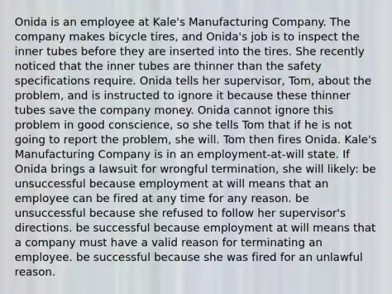 Onida is an employee at Kale's Manufacturing Company. The company makes bicycle tires, and Onida's job is to inspect the inner tubes before they are inserted into the tires. She recently noticed that the inner tubes are thinner than the safety specifications require. Onida tells her supervisor, Tom, about the problem, and is instructed to ignore it because these thinner tubes save the company money. Onida cannot ignore this problem in good conscience, so she tells Tom that if he is not going to report the problem, she will. Tom then fires Onida. Kale's Manufacturing Company is in an employment-at-will state. If Onida brings a lawsuit for wrongful termination, she will likely: be unsuccessful because employment at will means that an employee can be fired at any time for any reason. be unsuccessful because she refused to follow her supervisor's directions. be successful because employment at will means that a company must have a valid reason for terminating an employee. be successful because she was fired for an unlawful reason.