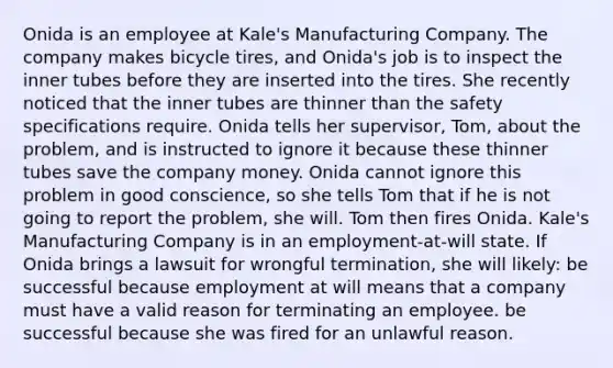 Onida is an employee at Kale's Manufacturing Company. The company makes bicycle tires, and Onida's job is to inspect the inner tubes before they are inserted into the tires. She recently noticed that the inner tubes are thinner than the safety specifications require. Onida tells her supervisor, Tom, about the problem, and is instructed to ignore it because these thinner tubes save the company money. Onida cannot ignore this problem in good conscience, so she tells Tom that if he is not going to report the problem, she will. Tom then fires Onida. Kale's Manufacturing Company is in an employment-at-will state. If Onida brings a lawsuit for wrongful termination, she will likely: be successful because employment at will means that a company must have a valid reason for terminating an employee. be successful because she was fired for an unlawful reason.