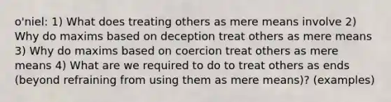 o'niel: 1) What does treating others as mere means involve 2) Why do maxims based on deception treat others as mere means 3) Why do maxims based on coercion treat others as mere means 4) What are we required to do to treat others as ends (beyond refraining from using them as mere means)? (examples)