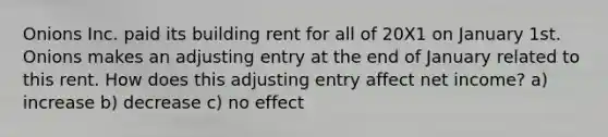 Onions Inc. paid its building rent for all of 20X1 on January 1st. Onions makes an adjusting entry at the end of January related to this rent. How does this adjusting entry affect net income? a) increase b) decrease c) no effect