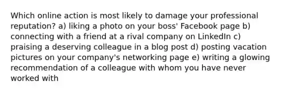 Which online action is most likely to damage your professional reputation? a) liking a photo on your boss' Facebook page b) connecting with a friend at a rival company on LinkedIn c) praising a deserving colleague in a blog post d) posting vacation pictures on your company's networking page e) writing a glowing recommendation of a colleague with whom you have never worked with