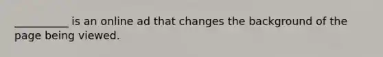 __________ is an online ad that changes the background of the page being viewed.