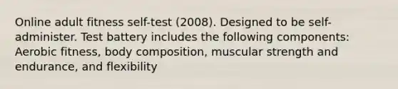 Online adult fitness self-test (2008). Designed to be self-administer. Test battery includes the following components: Aerobic fitness, body composition, muscular strength and endurance, and flexibility