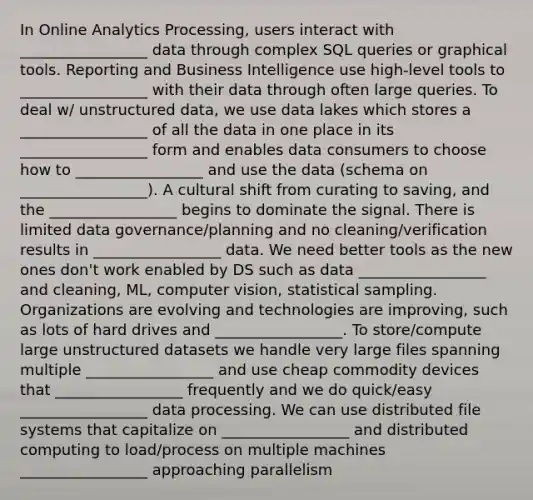 In Online Analytics Processing, users interact with _________________ data through complex SQL queries or graphical tools. Reporting and Business Intelligence use high-level tools to _________________ with their data through often large queries. To deal w/ unstructured data, we use data lakes which stores a _________________ of all the data in one place in its _________________ form and enables data consumers to choose how to _________________ and use the data (schema on _________________). A cultural shift from curating to saving, and the _________________ begins to dominate the signal. There is limited data governance/planning and no cleaning/verification results in _________________ data. We need better tools as the new ones don't work enabled by DS such as data _________________ and cleaning, ML, computer vision, statistical sampling. Organizations are evolving and technologies are improving, such as lots of hard drives and _________________. To store/compute large unstructured datasets we handle very large files spanning multiple _________________ and use cheap commodity devices that _________________ frequently and we do quick/easy _________________ data processing. We can use distributed file systems that capitalize on _________________ and distributed computing to load/process on multiple machines _________________ approaching parallelism