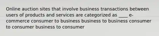 Online auction sites that involve business transactions between users of products and services are categorized as ____ e-commerce consumer to business business to business consumer to consumer business to consumer