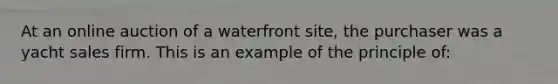 At an online auction of a waterfront site, the purchaser was a yacht sales firm. This is an example of the principle of: