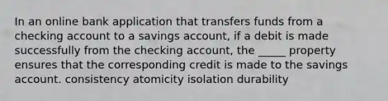 In an online bank application that transfers funds from a checking account to a savings account, if a debit is made successfully from the checking account, the _____ property ensures that the corresponding credit is made to the savings account. consistency atomicity isolation durability