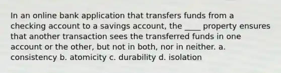 In an online bank application that transfers funds from a checking account to a savings account, the ____ property ensures that another transaction sees the transferred funds in one account or the other, but not in both, nor in neither. a. consistency b. atomicity c. durability d. isolation