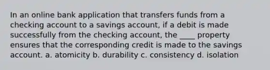 In an online bank application that transfers funds from a checking account to a savings account, if a debit is made successfully from the checking account, the ____ property ensures that the corresponding credit is made to the savings account. a. atomicity b. durability c. consistency d. isolation