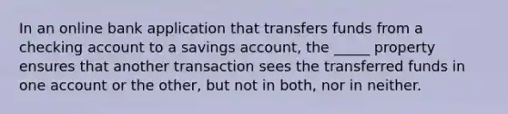 In an online bank application that transfers funds from a checking account to a savings account, the _____ property ensures that another transaction sees the transferred funds in one account or the other, but not in both, nor in neither.