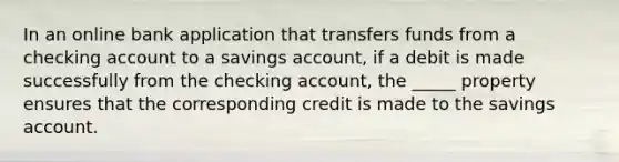 In an online bank application that transfers funds from a checking account to a savings account, if a debit is made successfully from the checking account, the _____ property ensures that the corresponding credit is made to the savings account.