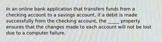 In an online bank application that transfers funds from a checking account to a savings account, if a debit is made successfully from the checking account, the _____ property ensures that the changes made to each account will not be lost due to a computer failure.