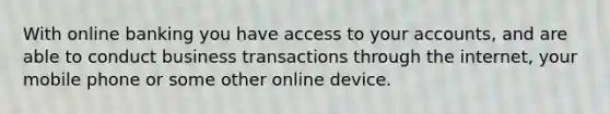 With online banking you have access to your accounts, and are able to conduct business transactions through the internet, your mobile phone or some other online device.