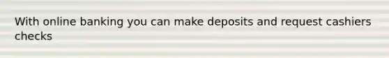 With online banking you can make deposits and request cashiers checks