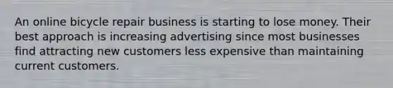 An online bicycle repair business is starting to lose money. Their best approach is increasing advertising since most businesses find attracting new customers less expensive than maintaining current customers.