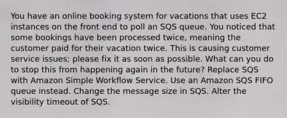 You have an online booking system for vacations that uses EC2 instances on the front end to poll an SQS queue. You noticed that some bookings have been processed twice, meaning the customer paid for their vacation twice. This is causing customer service issues; please fix it as soon as possible. What can you do to stop this from happening again in the future? Replace SQS with Amazon Simple Workflow Service. Use an Amazon SQS FIFO queue instead. Change the message size in SQS. Alter the visibility timeout of SQS.